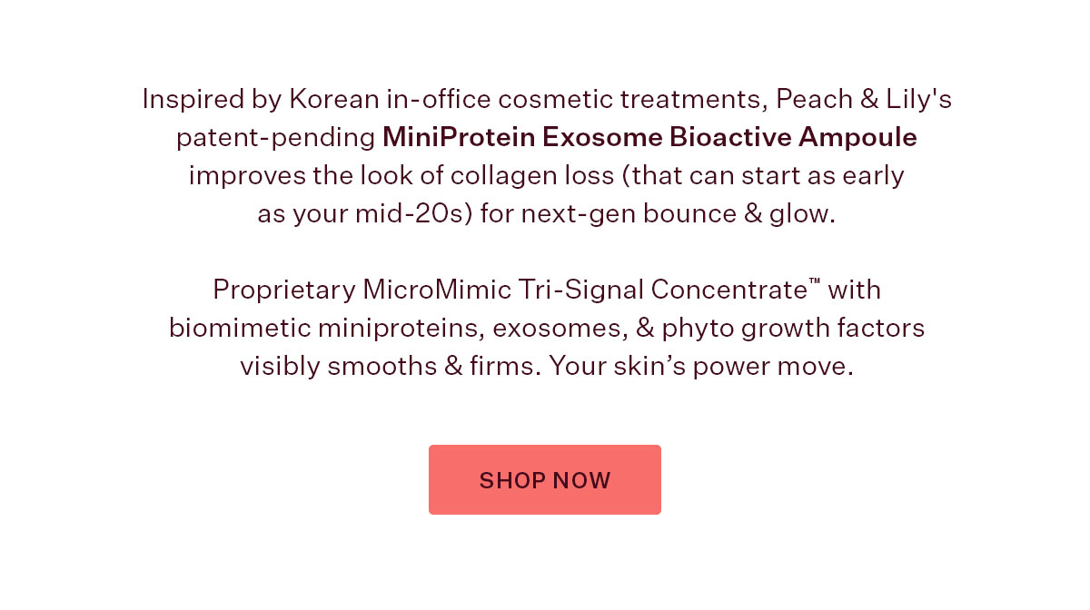 Inspired by Korean in-office cosmetic treatments, Peach & Lily's patent-pending MiniProtein Exosome Bioactive Ampoule improves the look of collagen loss (that can start as early as your mid-20s) for next-gen bounce & glow.   Proprietary MicroMimic Tri-Signal Concentrate™ with biomimetic miniproteins, exosomes, & phyto growth factors visibly smooths & firms. Your skin’s power move.