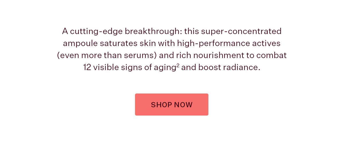 A cutting-edge breakthrough: this super-concentrated ampoule saturates skin with high-performance actives (even more than serums) and rich nourishment to combat 12 visible signs of aging2 and boost radiance.