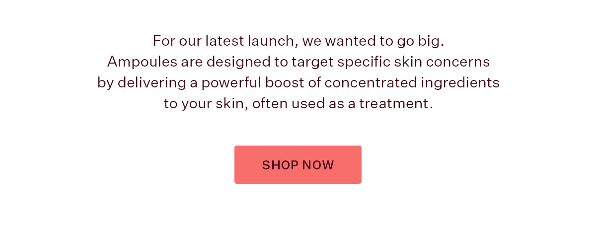 For our latest launch, we wanted to go big. Ampoules are designed to target specific skin concerns by delivering a powerful boost of concentrated ingredients to your skin, often used as a treatment.  SHOP NOW