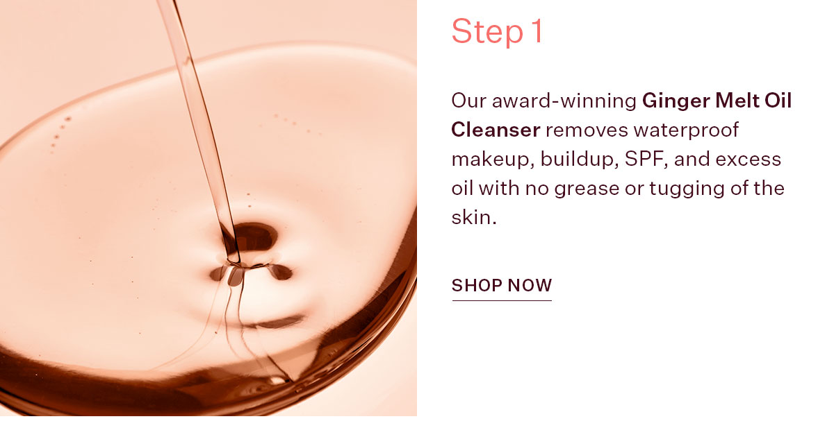 Our award-winning Ginger Melt Oil Cleanser removes waterproof makeup, buildup, SPF, and excess oil with no grease or tugging of the skin.