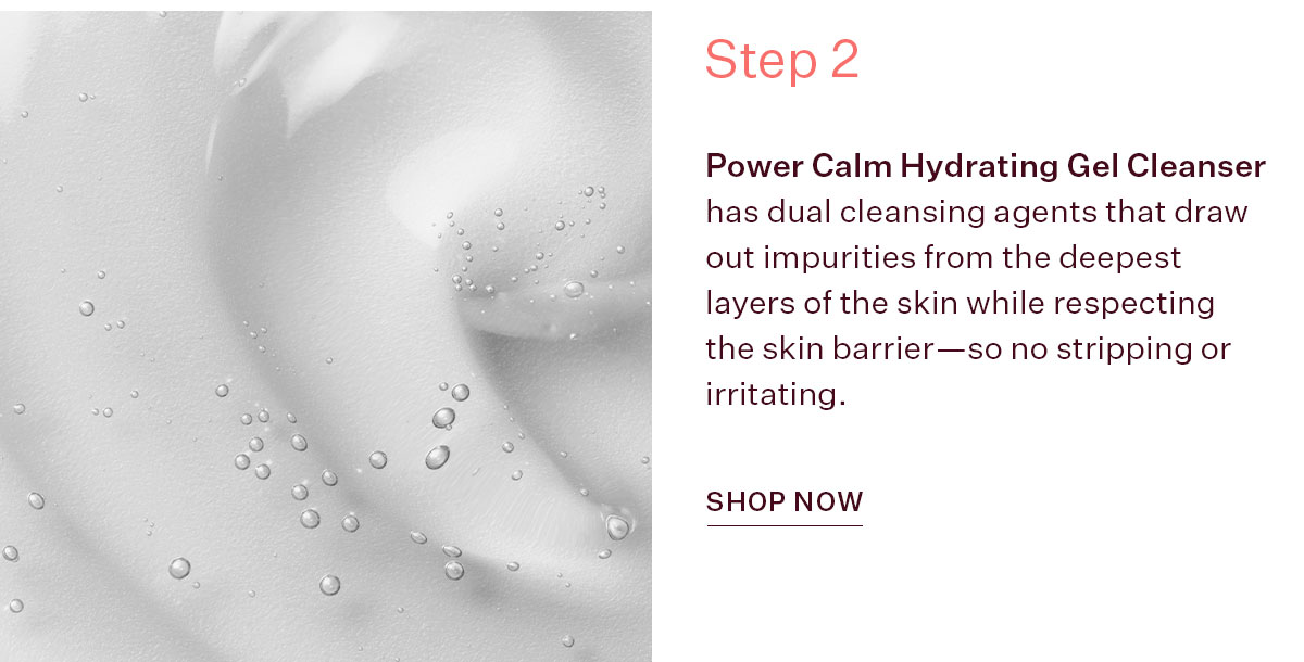 Power Calm Hydrating Gel Cleanser has dual cleansing agents that draw out impurities from the deepest layers of the skin while respecting the skin barrier—so no stripping or irritating.