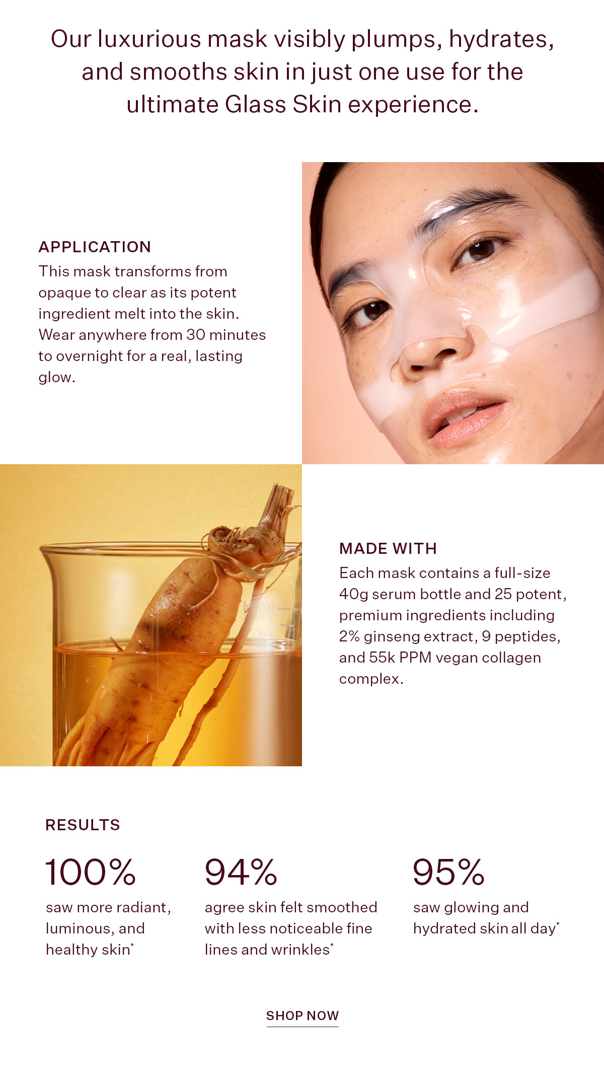 Our luxurious mask visibly plumps, hydrates, and smooths skin in just one use for the ultimate Glass Skin experience.