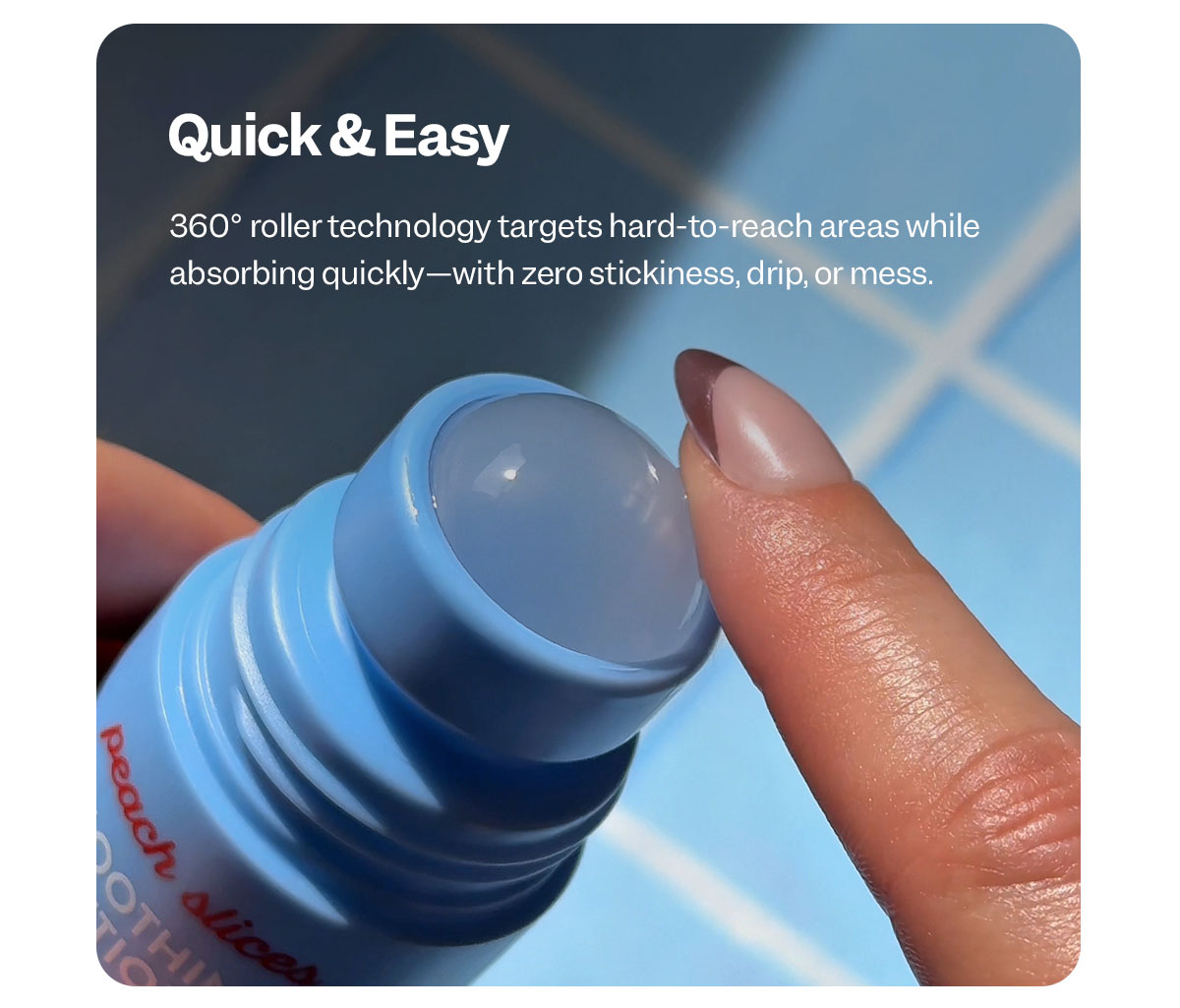 360° roller technology targets hard-to-reach areas while absorbing quickly—with zero stickiness, drip, or mess.