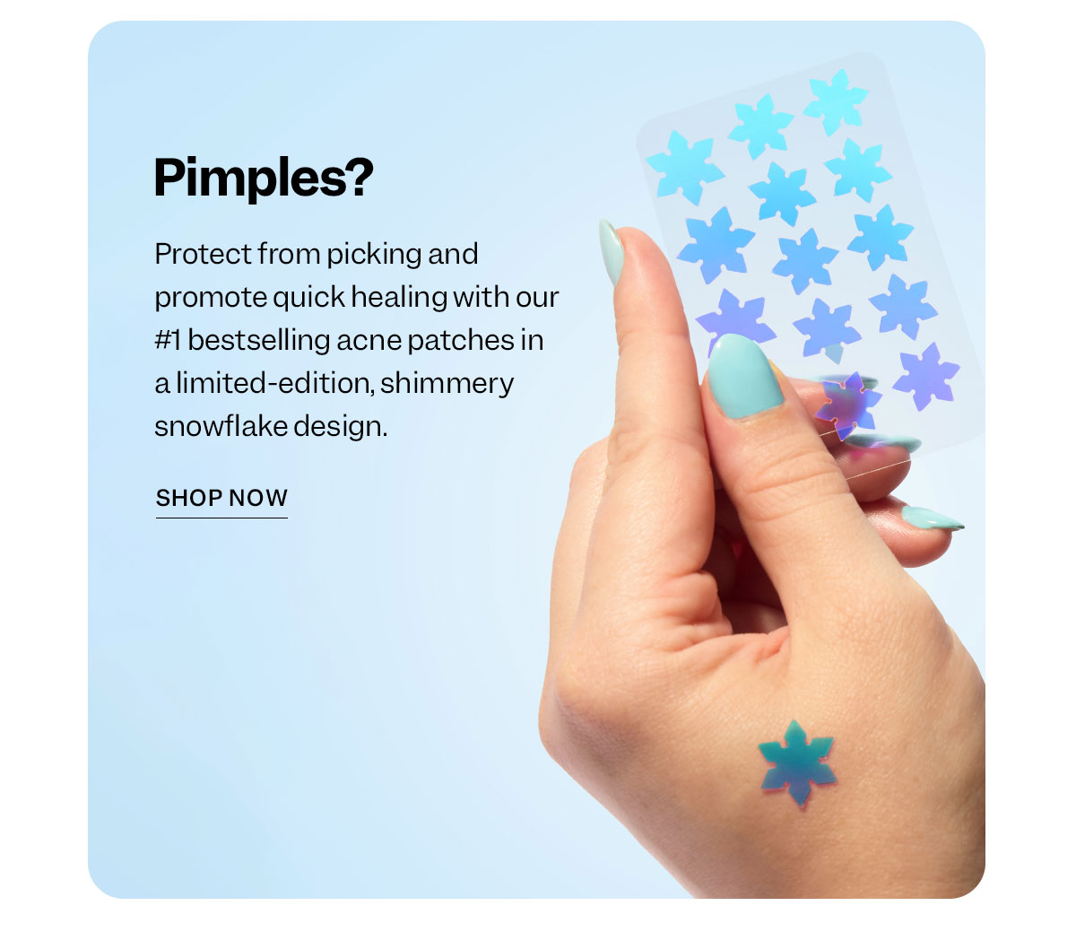 Pimples?  Protect from picking and promote quick healing with our #1 bestselling acne patches in a limited-edition, shimmery snowflake design.