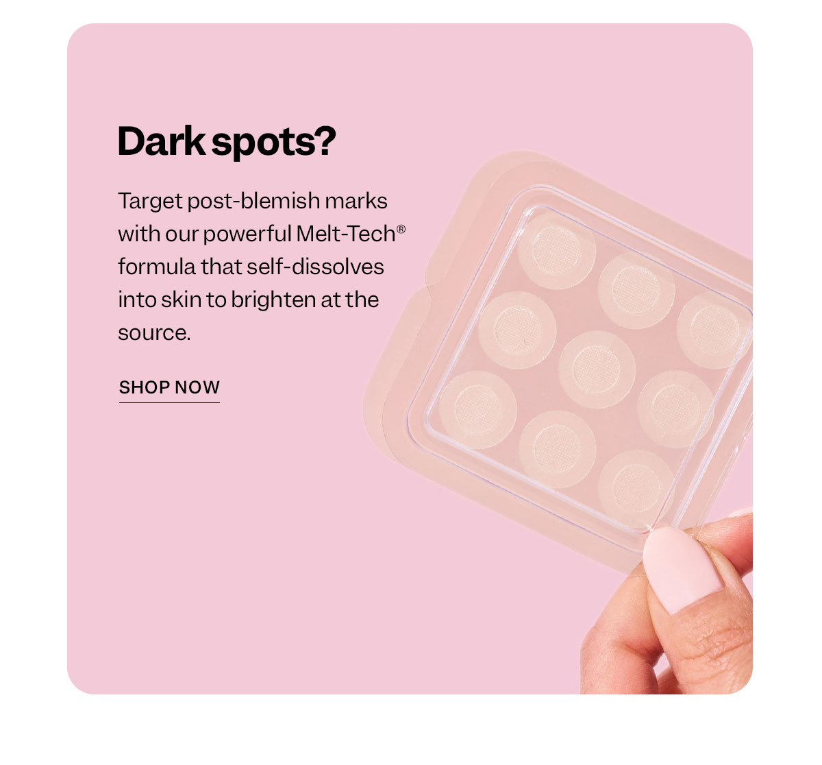 Dark spots?  Target post-blemish marks with our powerful Melt-Tech® formula that self-dissolves into skin to brighten at the source.