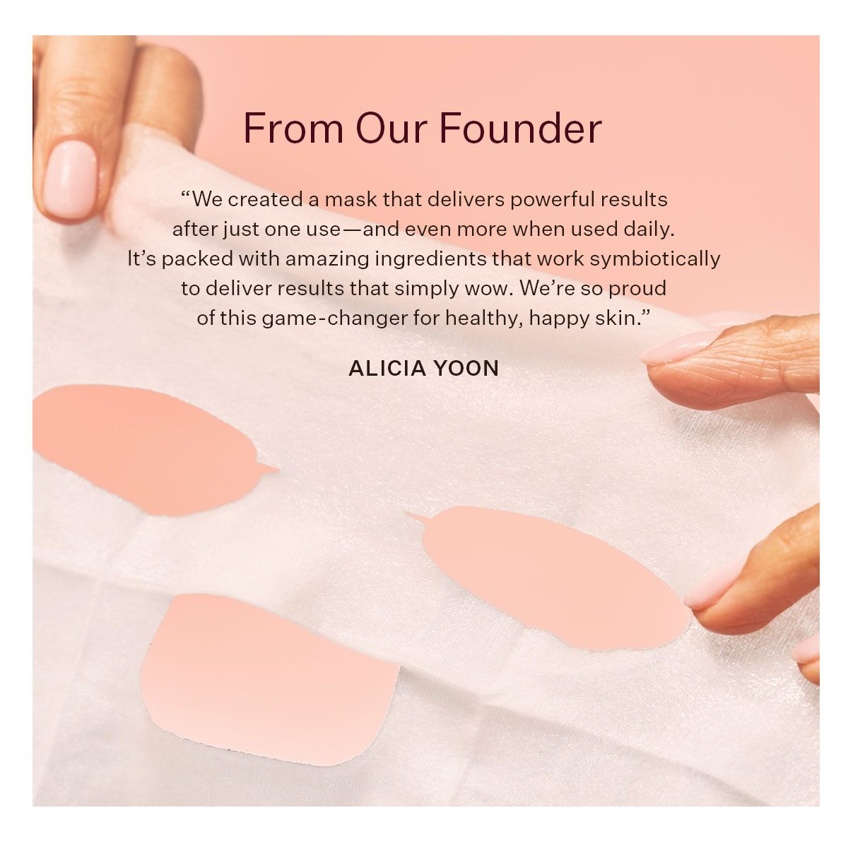 From Our Founder  “We created a mask that delivers powerful results after just one use—and even more when used daily. It’s packed with amazing ingredients that work symbiotically to deliver results that simply wow. We’re so proud of this game-changer for healthy, happy skin.”  - Alicia Yoon