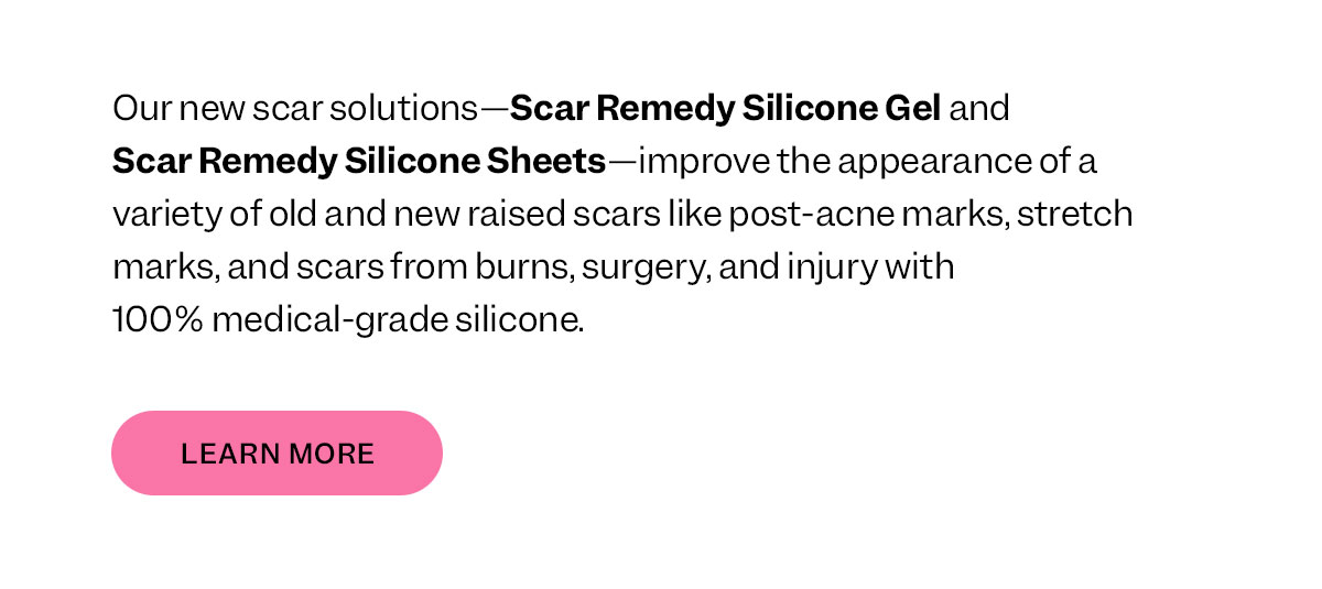 Our newest scar solutions—Scar Remedy Silicone Gel and Scar Remedy Silicone Sheets— improve the appearance of a variety of old and new raised scars like post-acne marks, stretch marks, and scars from burns, surgery, and injury with 100% medical-grade silicone.
