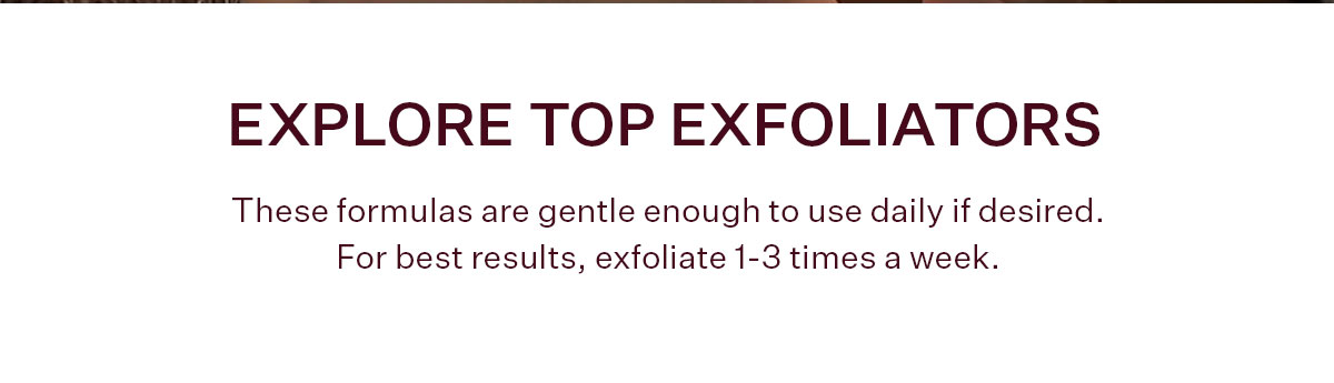 Refine texture and radiance by exfoliating your skin each week. Our gentle formulas keep skin smooth and glowing without disrupting your skin barrier.