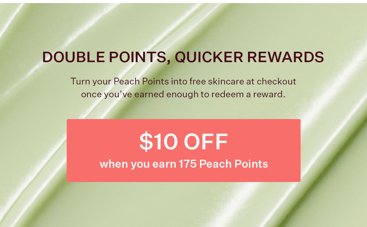 Turn your Peach Points into free skincare at checkout once you’ve earned enough to redeem a reward.