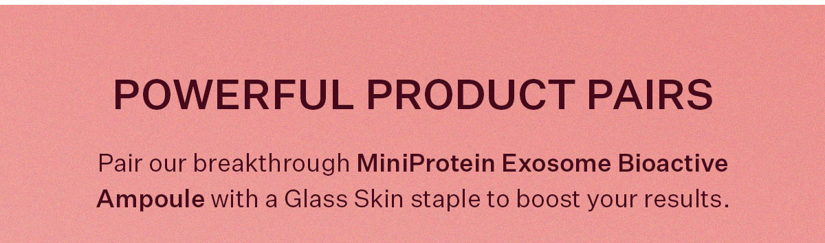 Pair our breakthrough MiniProtein Exosome Bioactive Ampoule with a Glass Skin staple to boost results.
