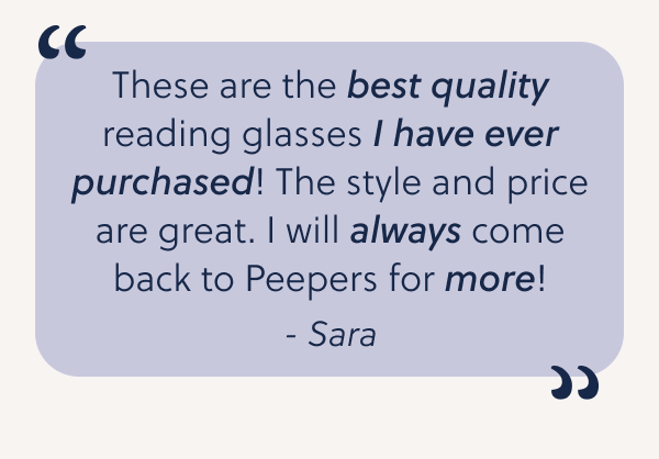 These are the best quality reading glasses I have ever purchased! The style and price are great. I will always come back to Peepers for more!