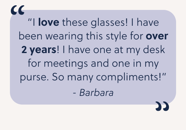 “I love these glasses! I have been wearing this style for over 2 years! I have one at my desk for meetings and one in my purse. So many compliments!”