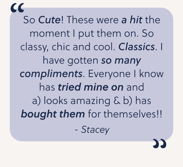 So Cute! These were a hit the moment I put them on. So classy, chic and cool. Classics. I have gotten so many compliments. Everyone I know has tried mine on and a) looks amazing & b) has bought them for themselves!!