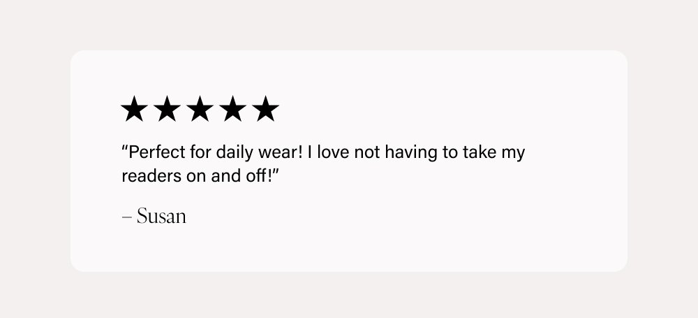 “Perfect for daily wear! I love not having to take my readers on and off!” – Susan