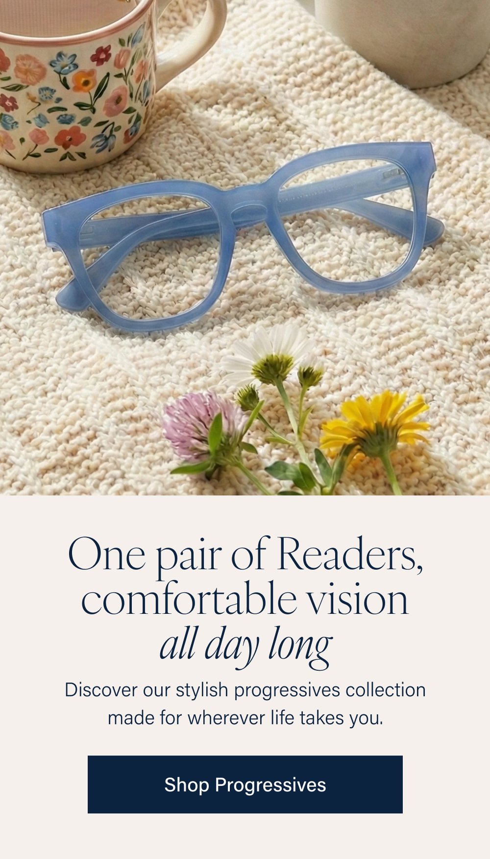 One pair of Readers, comfortable vision all day long Discover our stylish progressives collection made for wherever life takes you. Shop Progressives