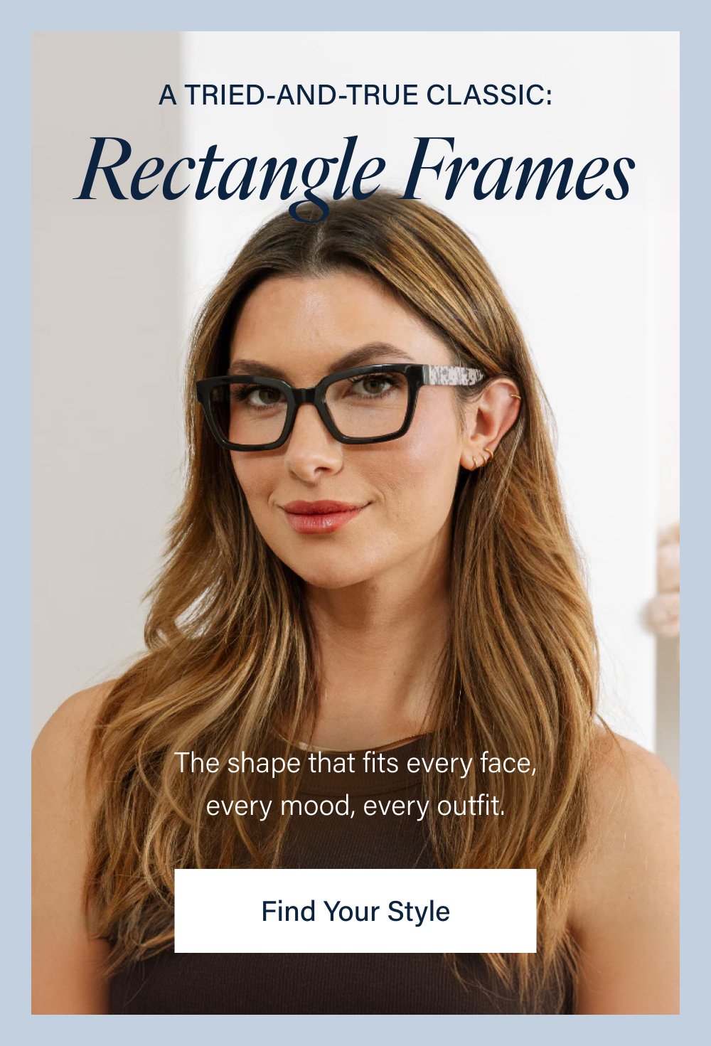 A TRIED-AND-TRUE CLASSIC: Rectangle Frames The shape that fits every face, every mood, every outfit. Find Your Style