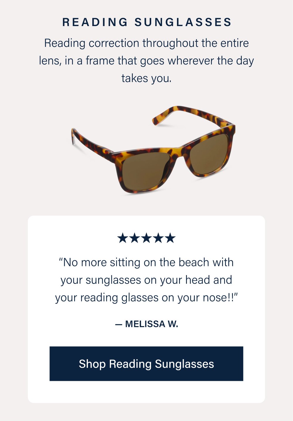 Reading Sunglasses Reading correction throughout the entire lens, in a frame that goes wherever the day takes you. “No more sitting on the beach with your sunglasses on your head and your reading glasses on your nose!!” — Melissa W. Shop Reading Sunglasses