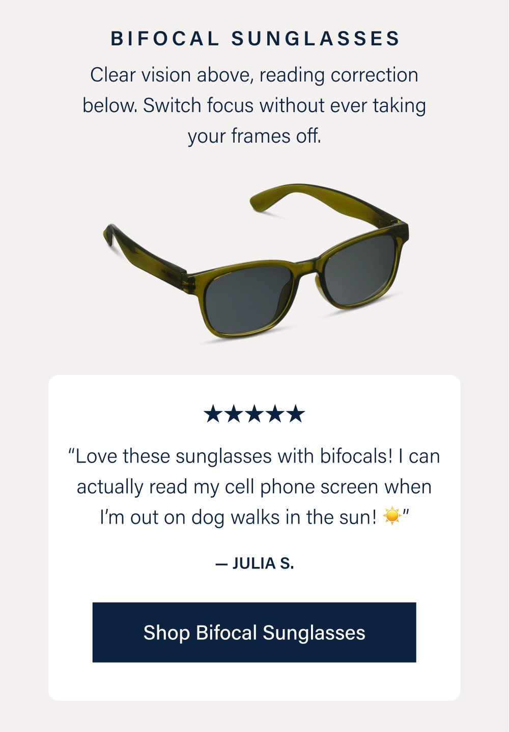 Bifocal Sunglasses Clear vision above, reading correction below. Switch focus without ever taking your frames off. “Love these sunglasses with bifocals! I can actually read my cell phone screen when I’m out on dog walks in the sun! ☀️” — Julia S. Shop Bifocal Sunglasses