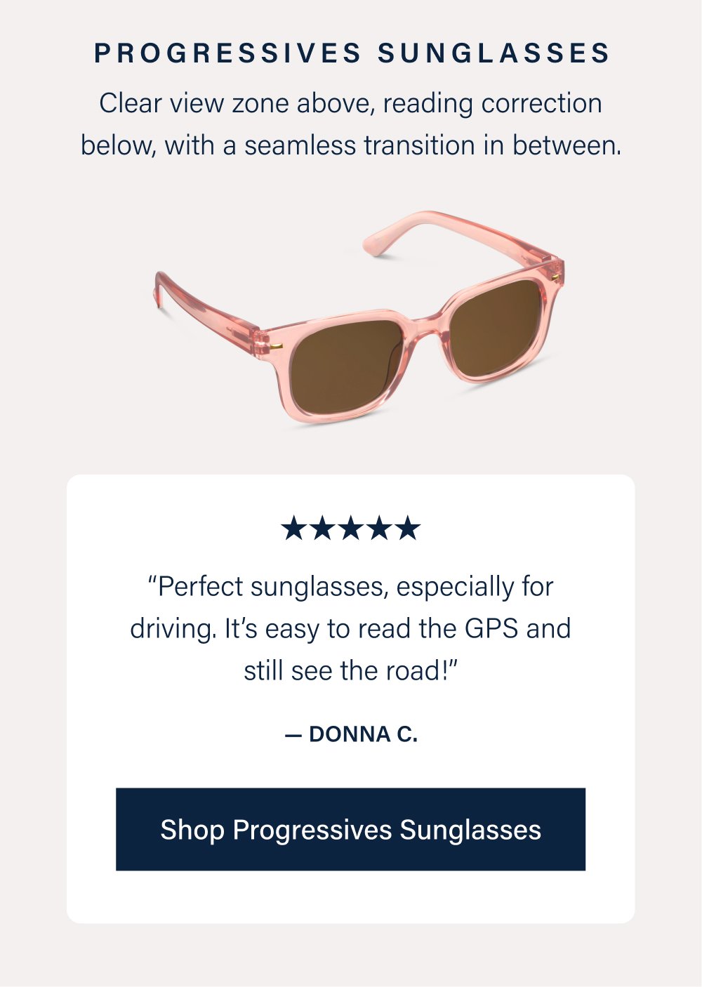 Progressives Sunglasses Clear view zone above, reading correction below, with a seamless transition in between. “Perfect sunglasses, especially for driving. It’s easy to read the GPS and still see the road!” — Donna C. Shop Progressives Sunglasses