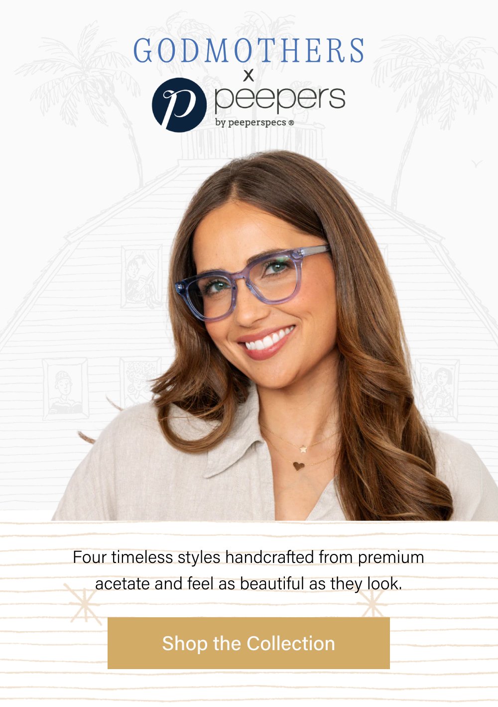  Four timeless styles handcrafted from premium acetate and feel as beautiful as they look. Shop the Collection