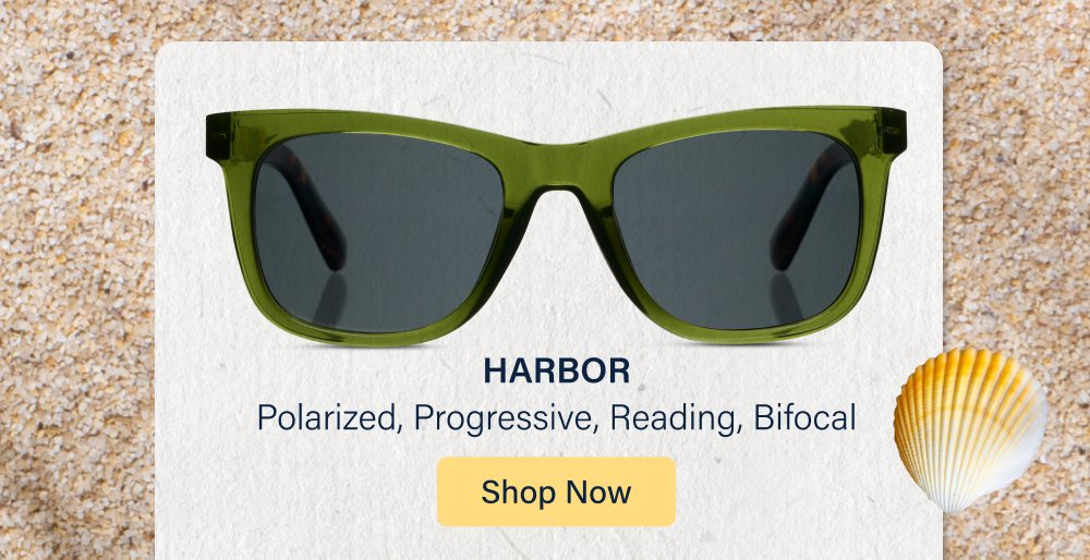 Hello, Summer It's officially time to pass the sunscreen. (And the sunglasses!) Whether you're reading by the pool, relaxing on the beach, tending the garden, or grilling with friends, we've got the styles for every kind of summer day. Shop All Sunglasses HARBOR Polarized, Progressive, Reading, Bifocal Shop Now SUNDAY SCARIES Polarized Shop Now TEE TIME Polarized, Progressive, Reading, Bifocal Shop Now SANDY Polarized, Progressive Shop Now New Style!