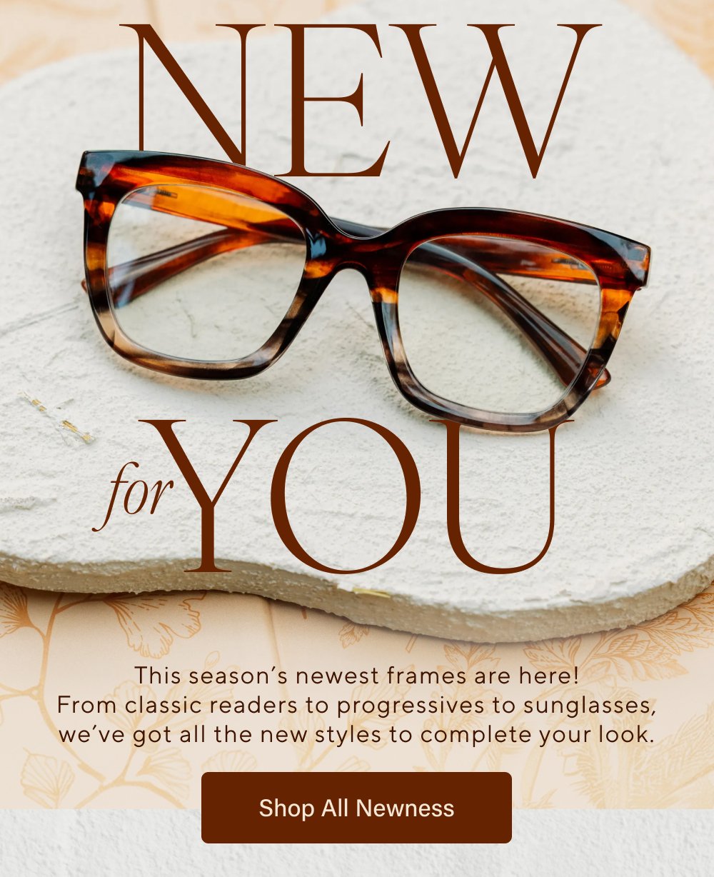 New you for This season’s newest frames are here! From classic readers to progressives to sunglasses, we’ve got all the new styles to complete your look. Shop All Newness Latte Reading Shop Now Venue Polarized Shop Now Cavern Reading, Progressive Shop Now Tee Time Polarized, Reading, Bifocal Shop Now