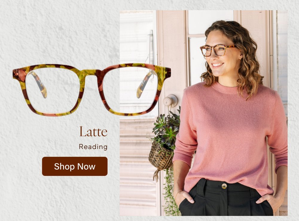 New you for This season’s newest frames are here! From classic readers to progressives to sunglasses, we’ve got all the new styles to complete your look. Shop All Newness Latte Reading Shop Now Venue Polarized Shop Now Cavern Reading, Progressive Shop Now Tee Time Polarized, Reading, Bifocal Shop Now