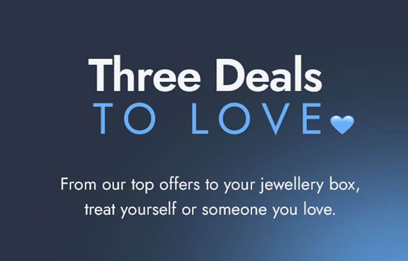 Three Deals To Love. From our top offers to your jewellery box, treat yourself or someone you love.	