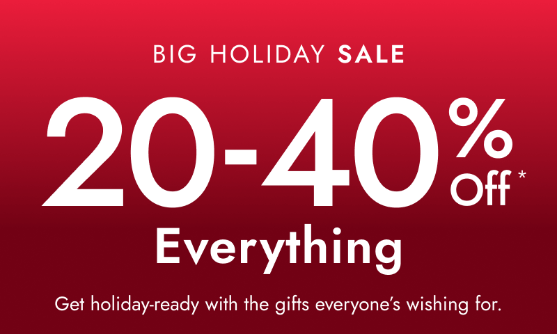 Big holiday sale. 20-40% off* everything. Get holiday ready with the gifts everyone's wishing for.