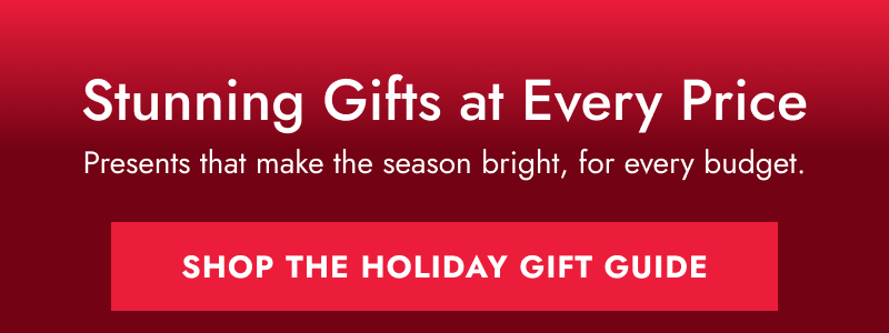 Stunning Gifts at Every Price. Presents that make the season bright, for every budget. SHOP THE HOLIDAY GIFT GUIDE.