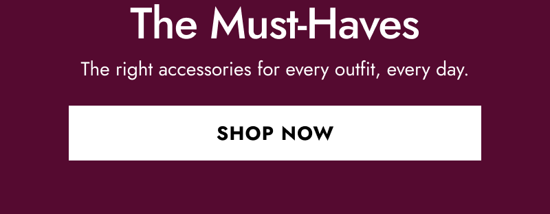 The must-haves, the right accessories for every outfit, every day.  Click to shop now.