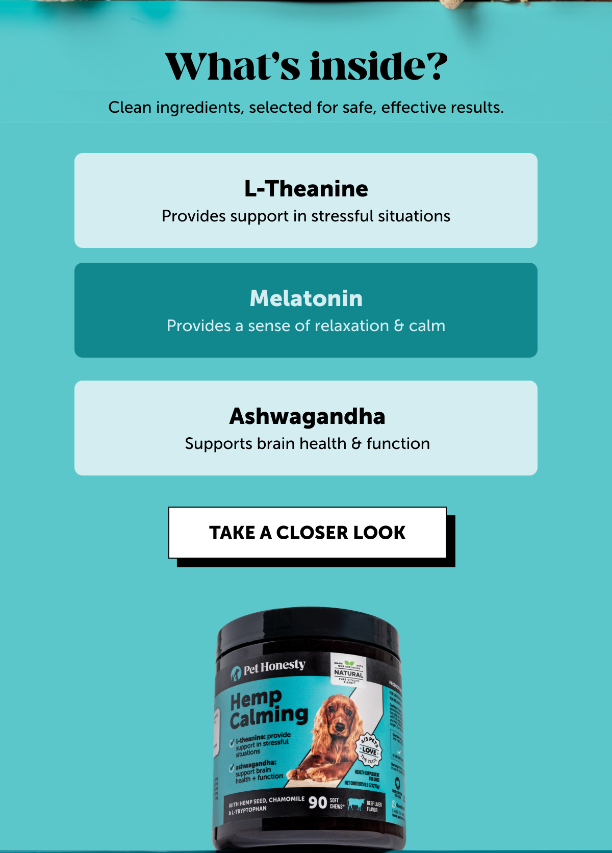 What's inside? | Clean ingredients, selected for safe, effective results. | L-Theanine - Provides support in stressful situations | Melatonin - Provides a sense of relaxation & calm | Ashwagandha - Supports brain health & function | TAKE A CLOSER LOOK
