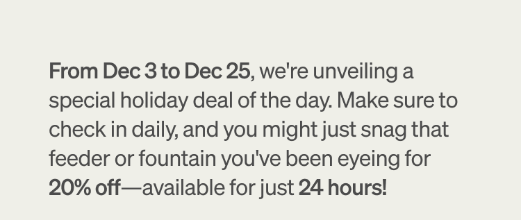 From Dec 3 to Dec 25, we're unveiling a special holiday deal of the day. Make sure to check in daily, and you might just snag that feeder or fountain you've been eyeing for 20% off-available for just 24 hours!