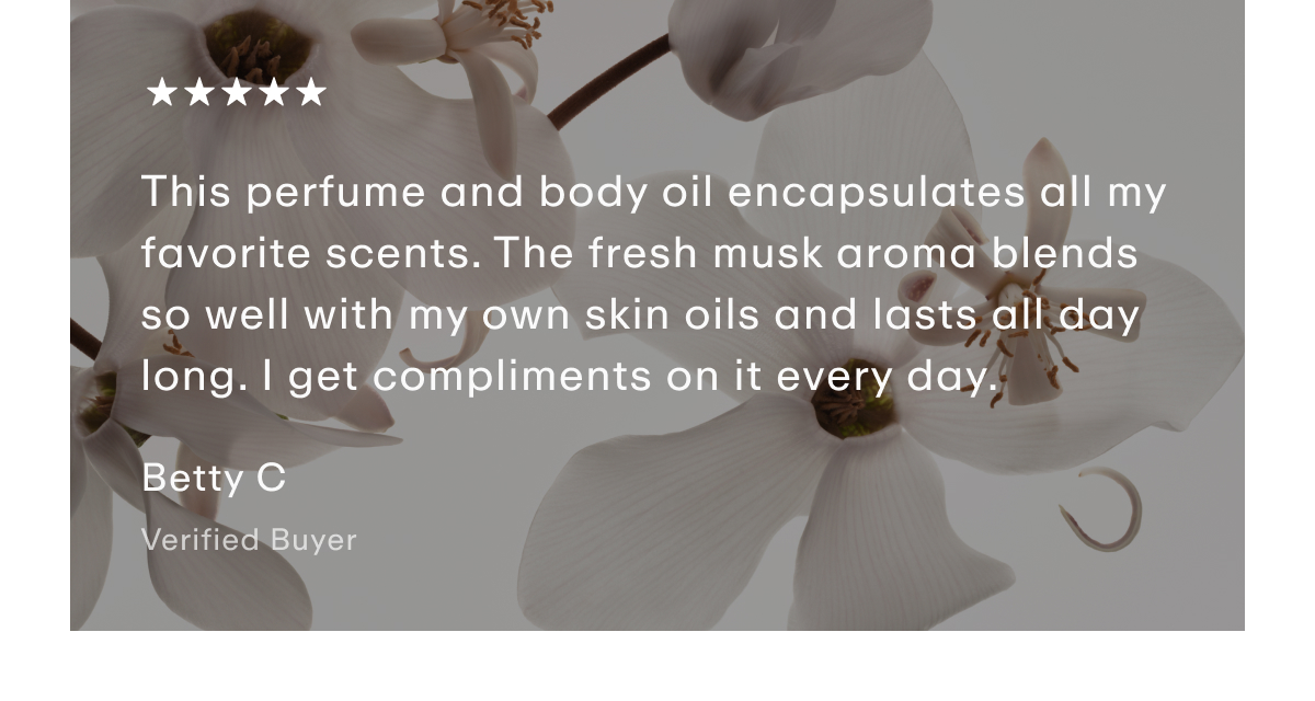 Customer Quote - "This perfume and body oil encapsulates all my favorite scents. The fresh musk aroma blends so well with my own skin oils and lasts all day long. I get compliments on it every day."  