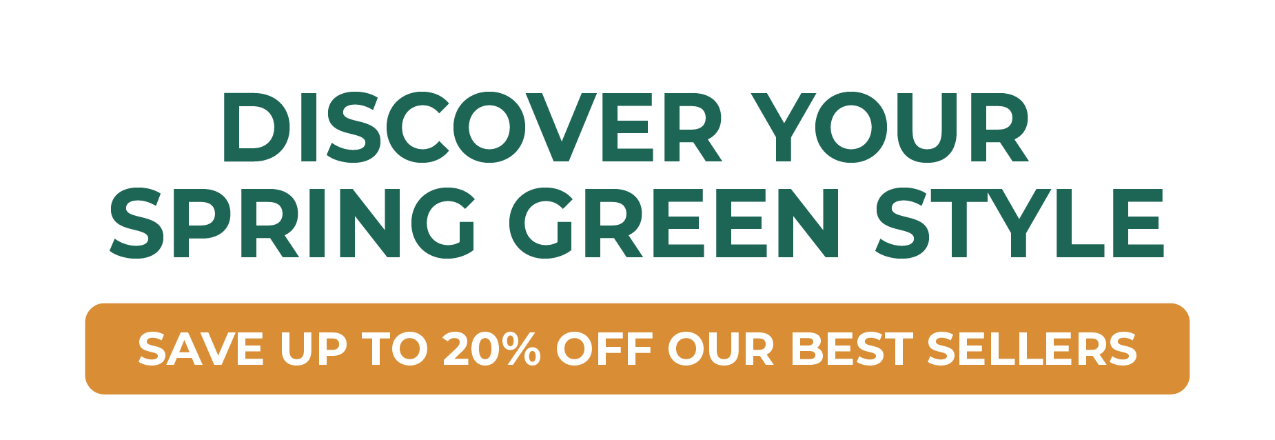 DISCOVER YOUR SPRING GREEN STYLE SAVE UP TO 20% OFF OUR BEST SELLERS