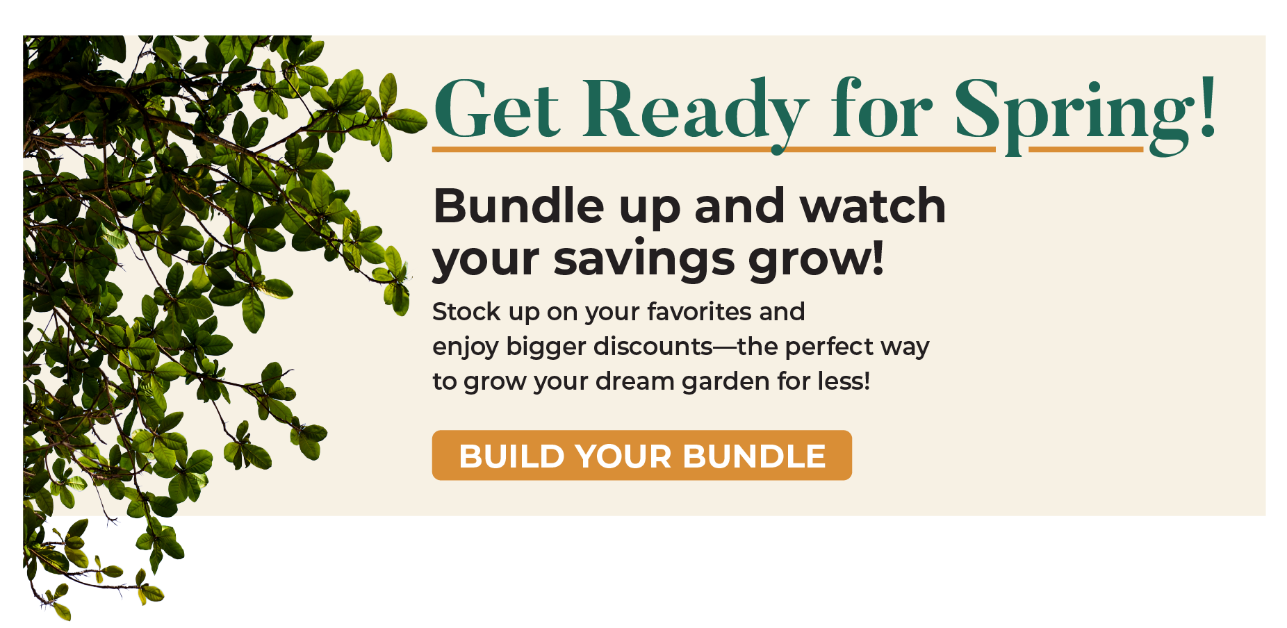 Get Ready for Spring! Bundle up and watch your savings grow! Stock up on your favorites and enjoy bigger discounts—the perfect way to grow your dream garden for less! BUILD YOUR BUNDLE