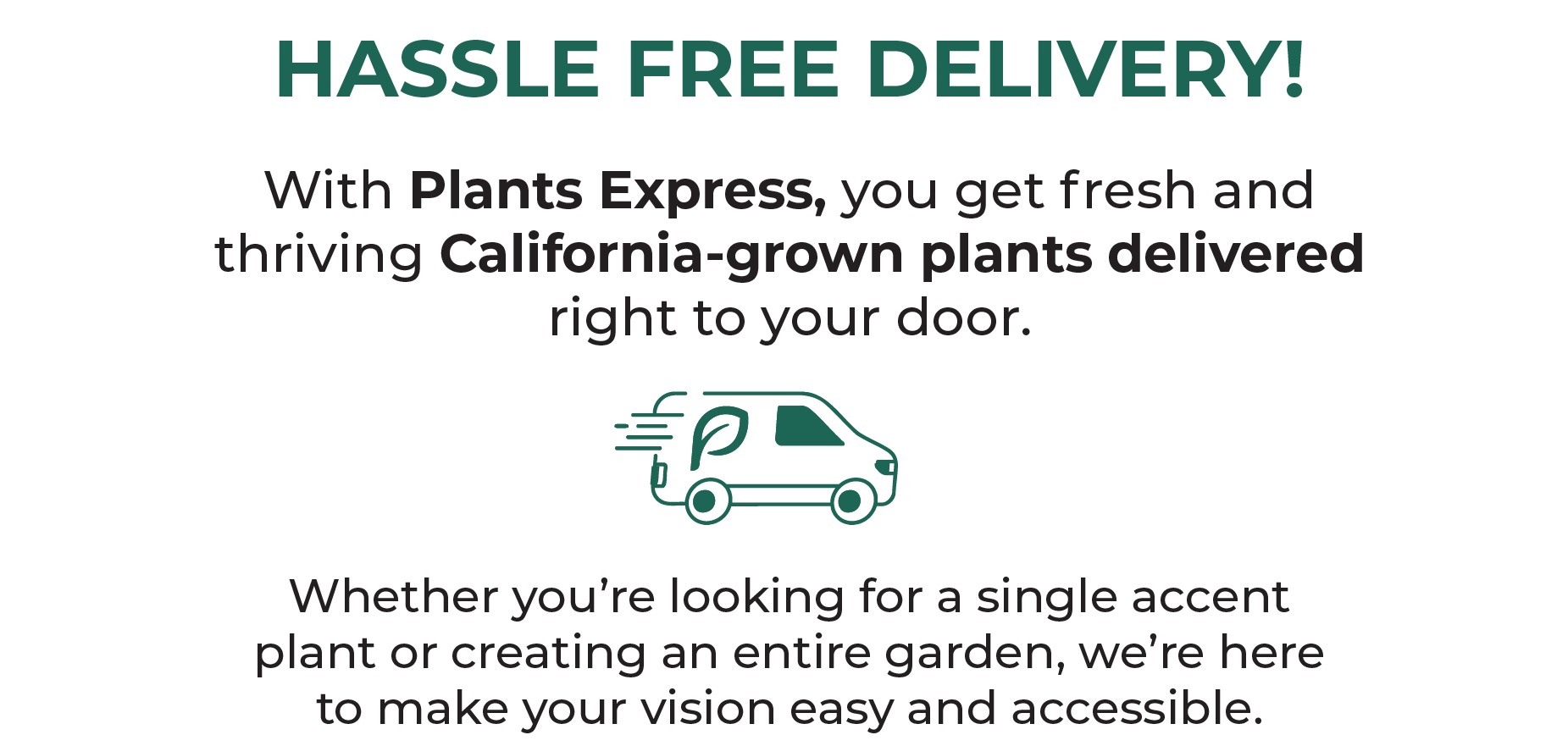 HASSLE FREE DELIVERY! With Plants Express, you get fresh and thriving California-grown plants delivered right to your door. Whether you're looking for a single accent plant or creating an entire garden, we're here to make your vision easy and accessible.