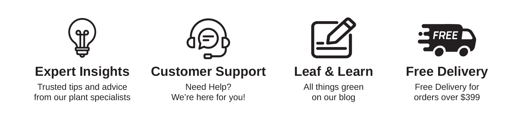FREE Expert Insights Trusted tips and advice from our plant specialists Customer Support Need Help? We're here for you! Leaf & Learn All things green on our blog Free Delivery Free Delivery for orders over $399