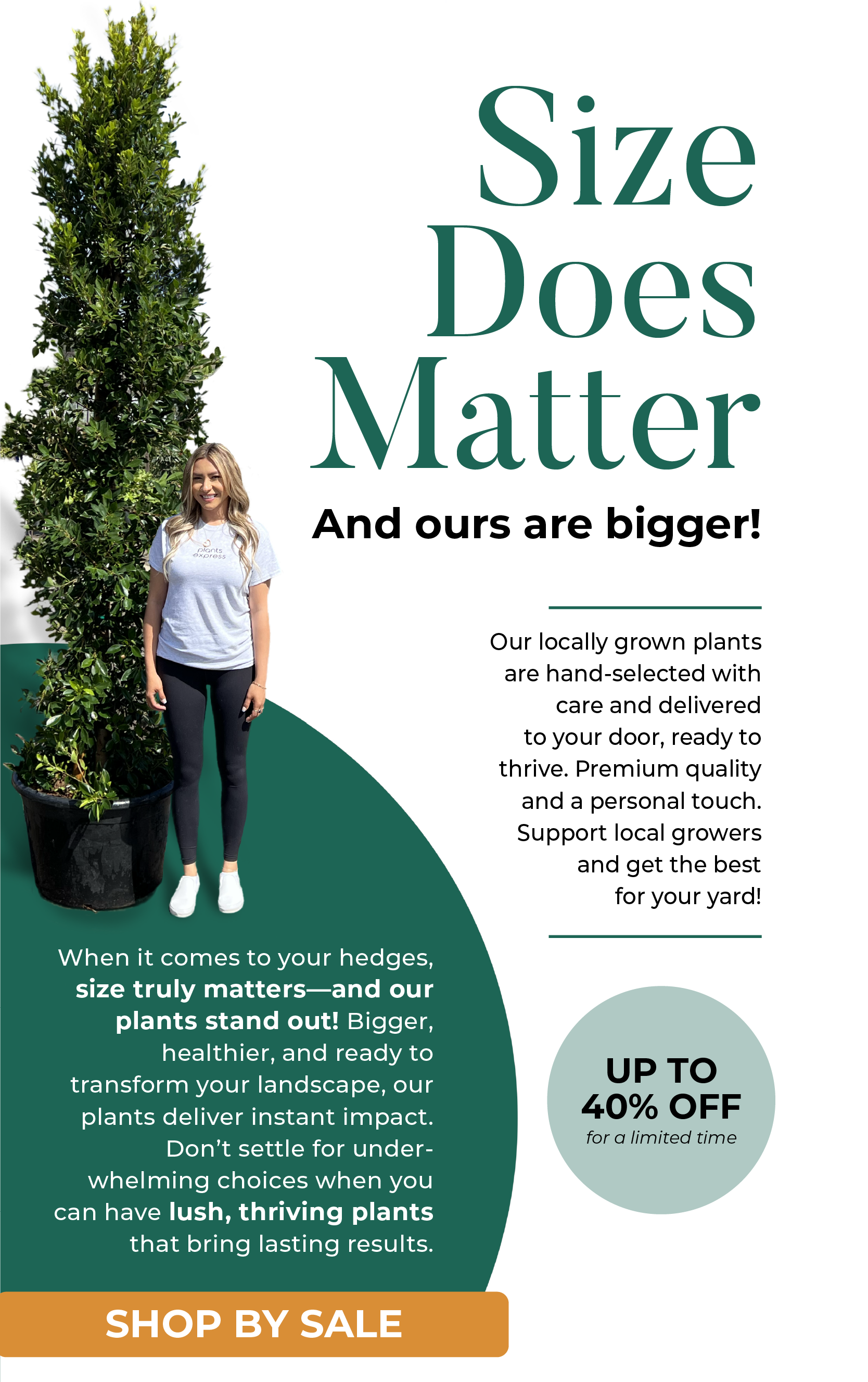 Size Does Matter And ours are bigger! Our locally grown plants are hand-selected with care and delivered to your door, ready to thrive. Premium quality and a personal touch. Support local growers and get the best for your yard! When it comes to your hedges, size truly matters-and our plants stand out! Bigger, healthier, and ready to transform your landscape, our plants deliver instant impact. Don't settle for under- whelming choices when you can have lush, thriving plants that bring lasting results. SHOP BY SIZE