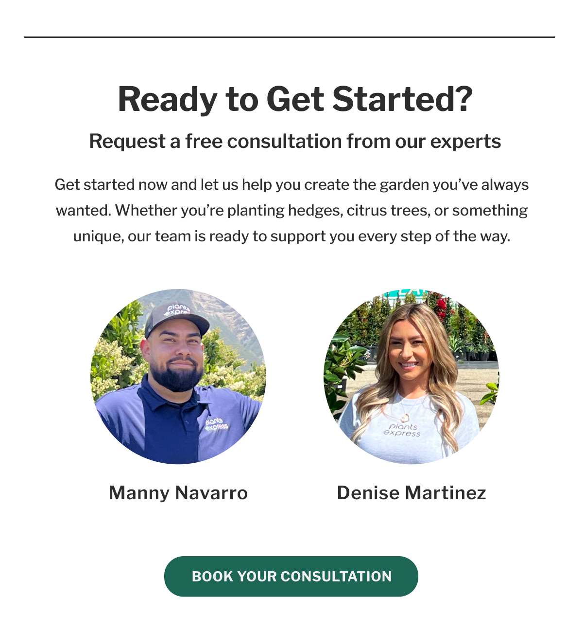 Ready to Get Started? Request a free consultation from our experts Get started now and let us help you create the garden you've always wanted. Whether you're planting hedges, citrus trees, or something unique, our team is ready to support you every step of the way. plants express Plants express Manny Navarro Denise Martinez BOOK YOUR CONSULTATION