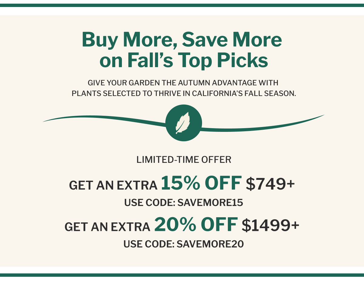 Buy More, Save More on Fall's Top Picks GIVE YOUR GARDEN THE AUTUMN ADVANTAGE WITH PLANTS SELECTED TO THRIVE IN CALIFORNIA'S FALL SEASON.