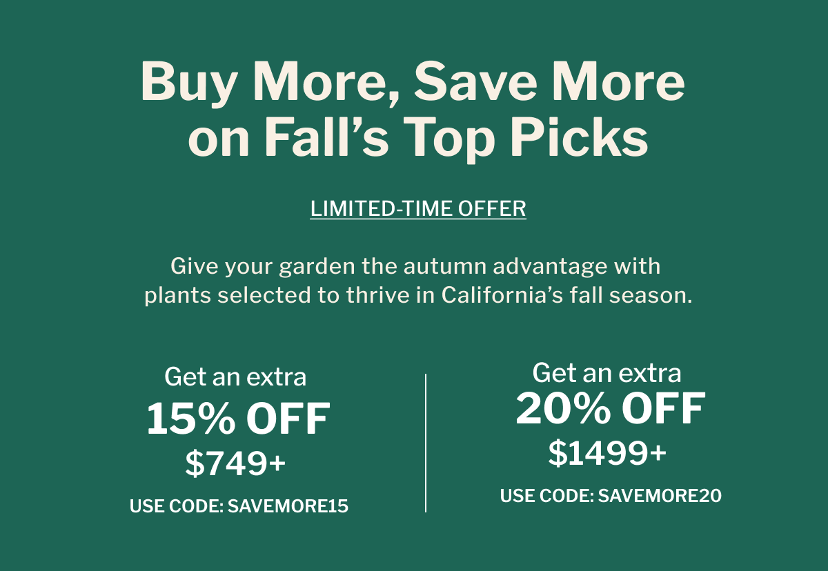 Buy More, Save More on Fall's Top Picks GIVE YOUR GARDEN THE AUTUMN ADVANTAGE WITH PLANTS SELECTED TO THRIVE IN CALIFORNIA'S FALL SEASON.