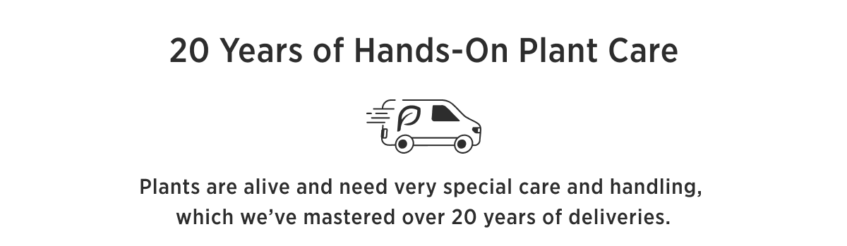20 YEARS OF HANDS-ON PLANT CARE Your plants never leave our hands until arrival at your home. Plants are alive and need very special care and handling, which we've mastered over 20 years of deliveries.