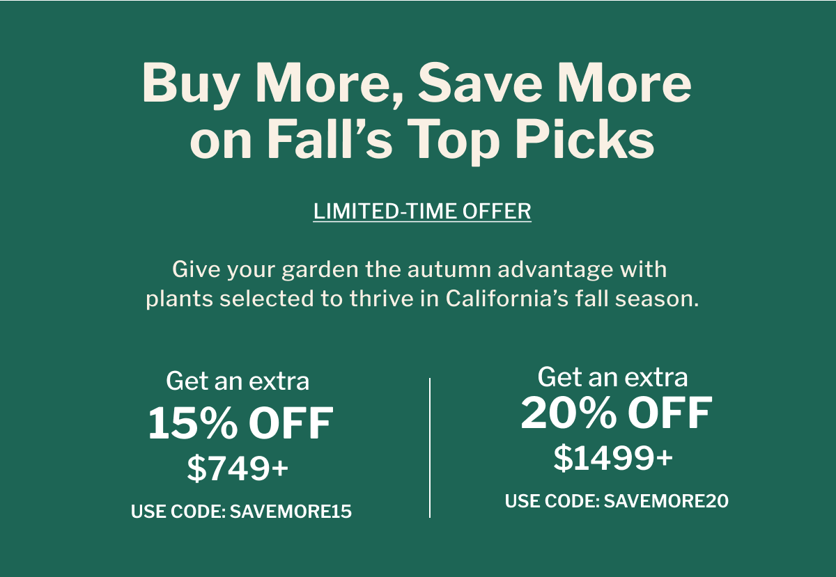 Buy More, Save More on Fall's Top Picks GIVE YOUR GARDEN THE AUTUMN ADVANTAGE WITH PLANTS SELECTED TO THRIVE IN CALIFORNIA'S FALL SEASON.