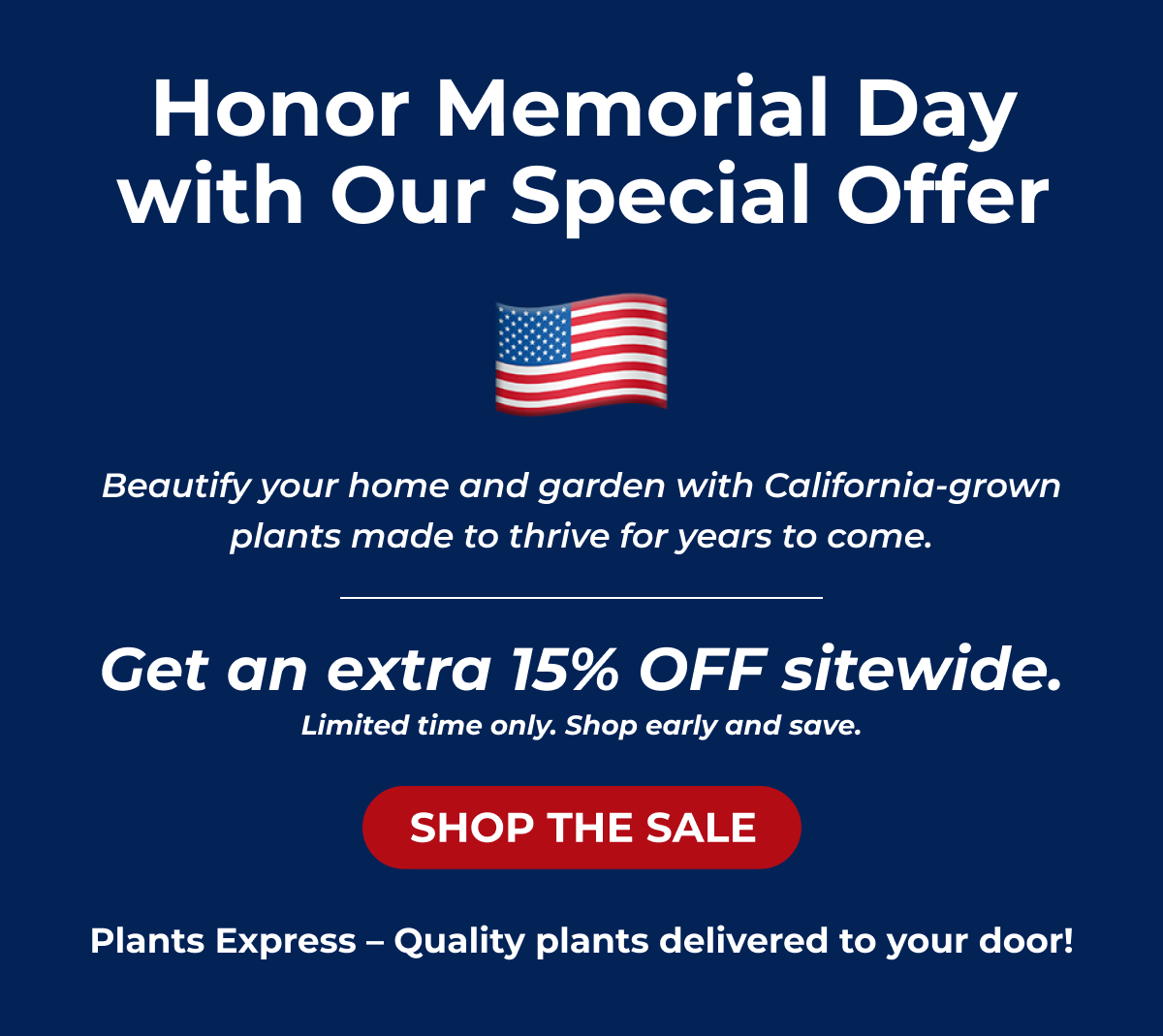 Honor Memorial Day with Our Special Offer As we remember those who served, beautify your home and garden with plants that will grow for years to come. FREE DELIVERY on orders $199+ Sale ends Monday at midnight! Shop now while supplies last! DON'T MISS OUT