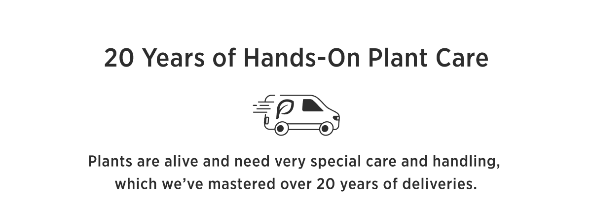 20 YEARS OF HANDS-ON PLANT CARE Your plants never leave our hands until arrival at your home. Plants are alive and need very special care and handling, which we've mastered over 20 years of deliveries.