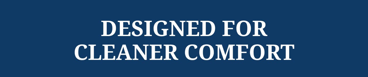 DESIGNED FOR CLEANER COMFORT