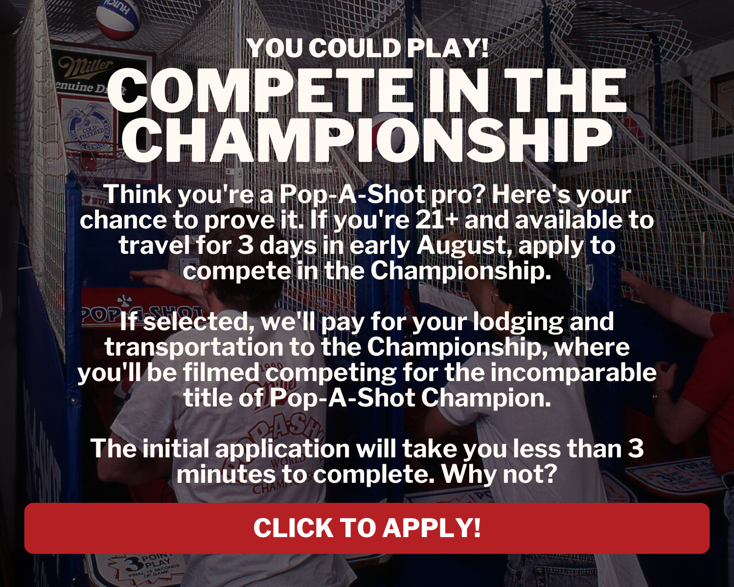 Compete in the Championship: Think you're a Pop-A-Shot pro? Here's your chance to prove it. If you're 21+ and available to travel for 3 days in early August, apply to compete in the Championship. If selected, we'll pay for your lodging and transportation to the Championship, where you'll be filmed competing for the incomparable title of Pop-A-Shot champion. The initial application will take you less than 3 minutes to complete. Why not?