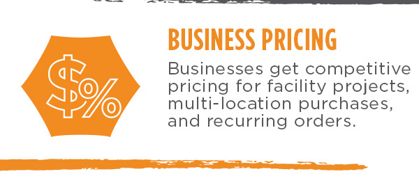 Business Pricing. Businesses get competitive pricing for facility projects, multi-location purchases, and recurring orders.