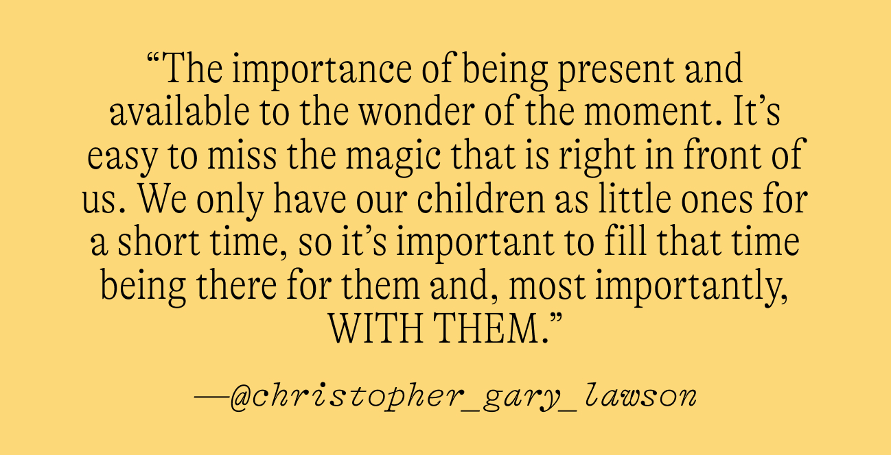 “The importance of being present and available to the wonder of the moment. It’s easy to miss the magic that is right in front of us. We only have our children as little ones for a short time, so it’s important to fill that time being there for them and, most importantly, WITH THEM.”  —@christopher_gary_lawson